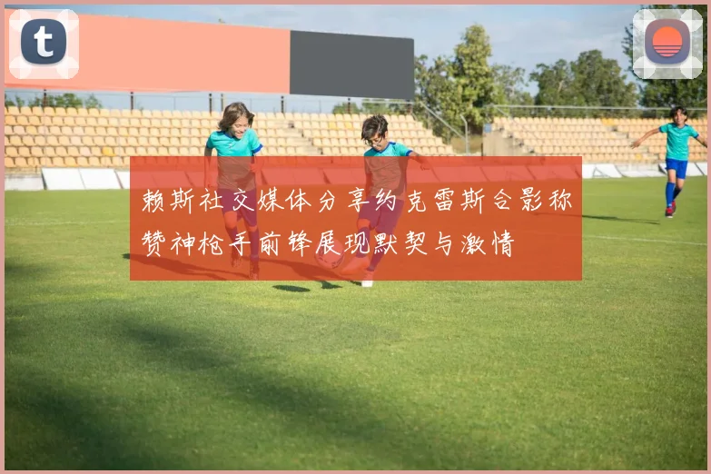 赖斯社交媒体分享约克雷斯合影称赞神枪手前锋展现默契与激情
