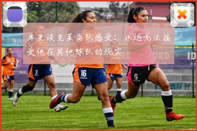库里谈克莱离队感受：永远无法接受他在其他球队的现实
