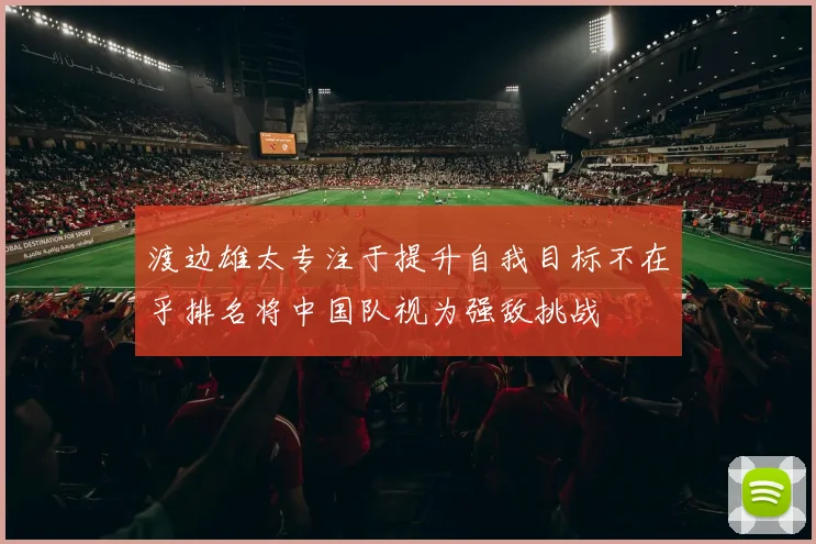 渡边雄太专注于提升自我目标不在乎排名将中国队视为强敌挑战