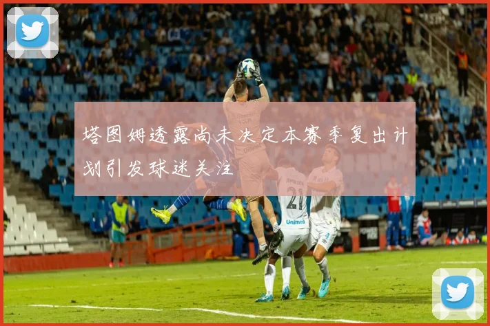 塔图姆透露尚未决定本赛季复出计划引发球迷关注