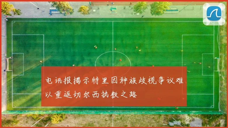 电讯报揭示特里因种族歧视争议难以重返切尔西执教之路