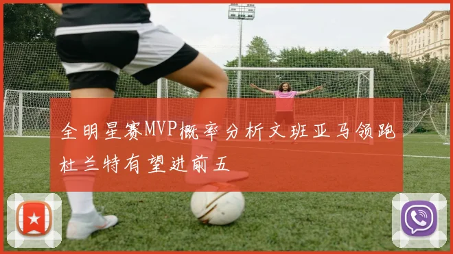 全明星赛MVP概率分析文班亚马领跑杜兰特有望进前五