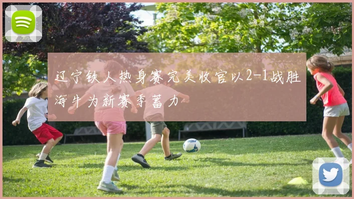 辽宁铁人热身赛完美收官以2-1战胜海牛为新赛季蓄力