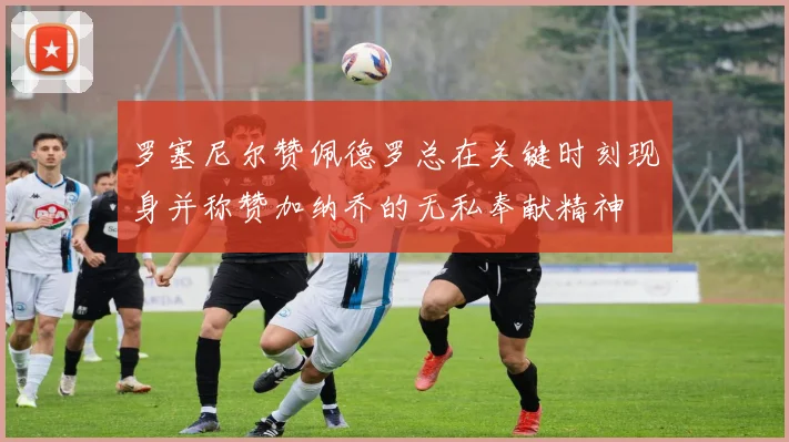 罗塞尼尔赞佩德罗总在关键时刻现身并称赞加纳乔的无私奉献精神
