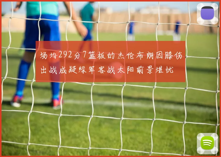 场均292分7篮板的杰伦布朗因膝伤出战成疑绿军客战太阳前景堪忧