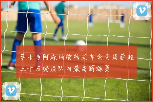萨卡与阿森纳续约五年合同周薪超三十万镑成队内最高薪球员