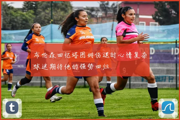 布伦森回忆塔图姆伤退时心情复杂球迷期待他的强势回归