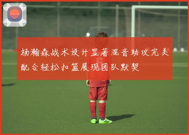 杨瀚森战术设计显著混音助攻完美配合轻松扣篮展现团队默契
