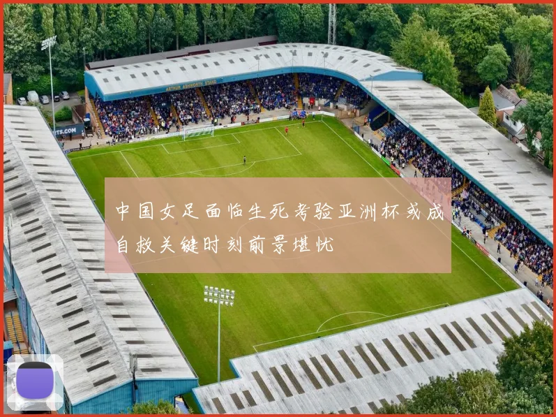中国女足面临生死考验亚洲杯或成自救关键时刻前景堪忧