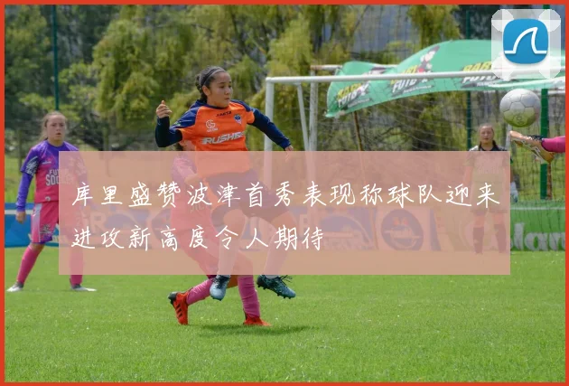库里盛赞波津首秀表现称球队迎来进攻新高度令人期待