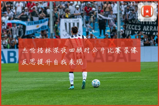 杰伦格林深夜回顾对公牛比赛录像反思提升自我表现