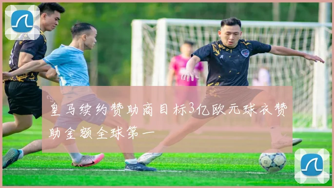 皇马续约赞助商目标3亿欧元球衣赞助金额全球第一