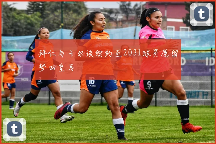 拜仁与卡尔谈续约至2031球员愿留梦回皇马