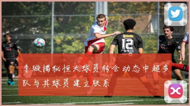 李璇揭秘恒大球员转会动态中超多队与其球员建立联系