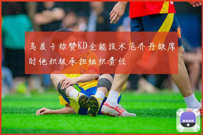乌度卡称赞KD全能技术范乔丹缺席时他积极承担组织责任