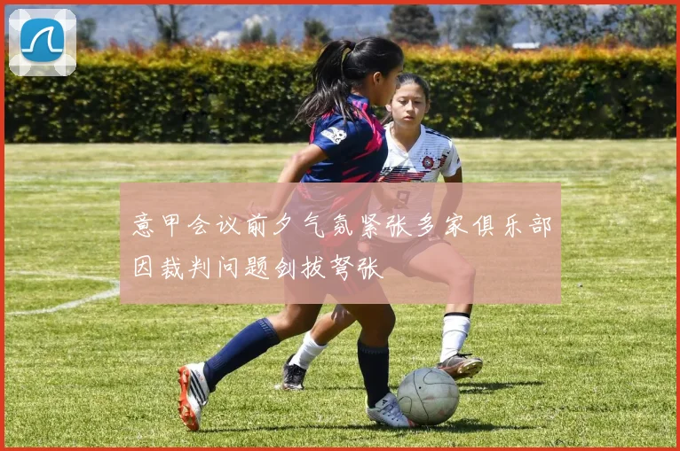 意甲会议前夕气氛紧张多家俱乐部因裁判问题剑拔弩张